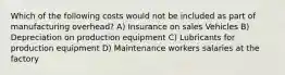 Which of the following costs would not be included as part of manufacturing overhead? A) Insurance on sales Vehicles B) Depreciation on production equipment C) Lubricants for production equipment D) Maintenance workers salaries at the factory