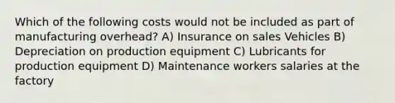 Which of the following costs would not be included as part of manufacturing overhead? A) Insurance on sales Vehicles B) Depreciation on production equipment C) Lubricants for production equipment D) Maintenance workers salaries at the factory