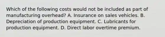 Which of the following costs would not be included as part of manufacturing overhead? A. Insurance on sales vehicles. B. Depreciation of production equipment. C. Lubricants for production equipment. D. Direct labor overtime premium.