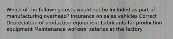 Which of the following costs would not be included as part of manufacturing overhead? insurance on sales vehicles Correct Depreciation of production equipment Lubricants for production equipment Maintenance workers' salaries at the factory