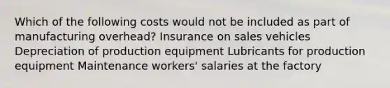 Which of the following costs would not be included as part of manufacturing overhead? Insurance on sales vehicles Depreciation of production equipment Lubricants for production equipment Maintenance workers' salaries at the factory