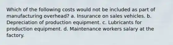 Which of the following costs would not be included as part of manufacturing overhead? a. Insurance on sales vehicles. b. Depreciation of production equipment. c. Lubricants for production equipment. d. Maintenance workers salary at the factory.