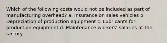 Which of the following costs would not be included as part of manufacturing overhead? a. Insurance on sales vehicles b. Depreciation of production equipment c. Lubricants for production equipment d. Maintenance workers' salaries at the factory