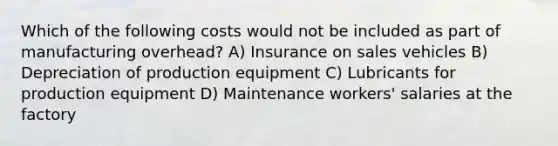 Which of the following costs would not be included as part of manufacturing overhead? A) Insurance on sales vehicles B) Depreciation of production equipment C) Lubricants for production equipment D) Maintenance workers' salaries at the factory