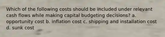 Which of the following costs should be included under relevant cash flows while making capital budgeting decisions? a. opportunity cost b. inflation cost c. shipping and installation cost d. sunk cost