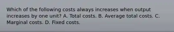 Which of the following costs always increases when output increases by one unit? A. Total costs. B. Average total costs. C. Marginal costs. D. Fixed costs.