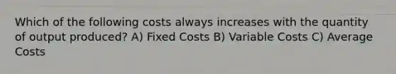 Which of the following costs always increases with the quantity of output produced? A) Fixed Costs B) Variable Costs C) Average Costs