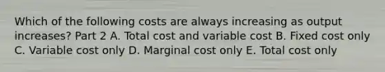 Which of the following costs are always increasing as output​ increases? Part 2 A. Total cost and variable cost B. Fixed cost only C. Variable cost only D. Marginal cost only E. Total cost only