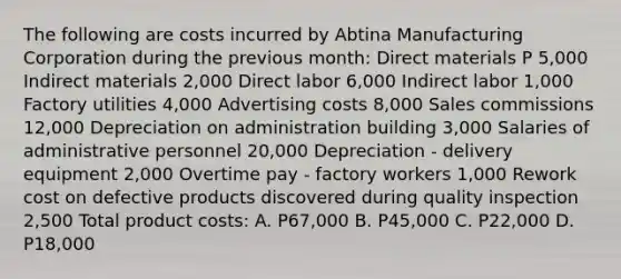 The following are costs incurred by Abtina Manufacturing Corporation during the previous month: Direct materials P 5,000 Indirect materials 2,000 Direct labor 6,000 Indirect labor 1,000 Factory utilities 4,000 Advertising costs 8,000 Sales commissions 12,000 Depreciation on administration building 3,000 Salaries of administrative personnel 20,000 Depreciation - delivery equipment 2,000 Overtime pay - factory workers 1,000 Rework cost on defective products discovered during quality inspection 2,500 Total product costs: A. P67,000 B. P45,000 C. P22,000 D. P18,000