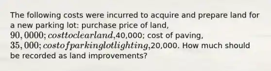 The following costs were incurred to acquire and prepare land for a new parking lot: purchase price of land, 90,0000; cost to clear land,40,000; cost of paving, 35,000; cost of parking lot lighting,20,000. How much should be recorded as land improvements?