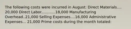 The following costs were incurred in August: Direct Materials.... 20,000 Direct Labor............18,000 Manufacturing Overhead..21,000 Selling Expenses....16,000 Administrative Expenses... 21,000 Prime costs during the month totaled: