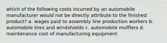 which of the following costs incurred by an automobile manufacturer would not be directly attribute to the finished product? a. wages paid to assembly line production workers b. automobile tires and windshields c. automobile mufflers d. maintenance cost of manufacturing equipment