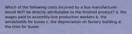 Which of the following costs incurred by a bus manufacturer would NOT be directly attributable to the finished product? a. the wages paid to assembly-line production workers b. the windshields for buses c. the depreciation on factory building d. the tires for buses