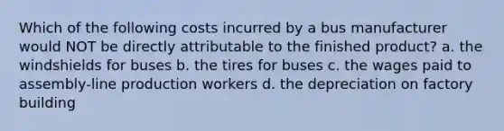 Which of the following costs incurred by a bus manufacturer would NOT be directly attributable to the finished product? a. the windshields for buses b. the tires for buses c. the wages paid to assembly-line production workers d. the depreciation on factory building