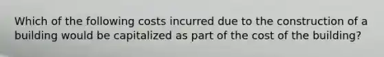 Which of the following costs incurred due to the construction of a building would be capitalized as part of the cost of the building?