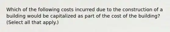 Which of the following costs incurred due to the construction of a building would be capitalized as part of the cost of the building? (Select all that apply.)