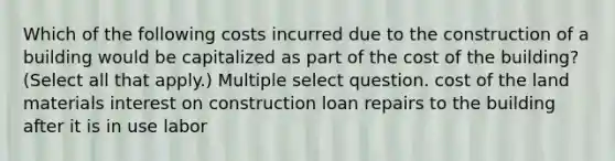 Which of the following costs incurred due to the construction of a building would be capitalized as part of the cost of the building? (Select all that apply.) Multiple select question. cost of the land materials interest on construction loan repairs to the building after it is in use labor