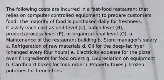 The following costs are incurred in a fast-food restaurant that relies on computer-controlled equipment to prepare customers' food. The majority of food is purchased daily for freshness. Classify each cost as unit level (U), batch level (B), product/process level (P), or organizational level (O). a. Maintenance of the restaurant building b. Store manager's salary c. Refrigeration of raw materials d. Oil for the deep-fat fryer (changed every four hours) e. Electricity expense for the pizza oven f. Ingredients for food orders g. Depreciation on equipment h. Cardboard boxes for food order i. Property taxes j. Frozen potatoes for french fries