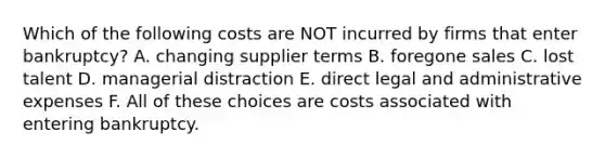 Which of the following costs are NOT incurred by firms that enter bankruptcy? A. changing supplier terms B. foregone sales C. lost talent D. managerial distraction E. direct legal and administrative expenses F. All of these choices are costs associated with entering bankruptcy.