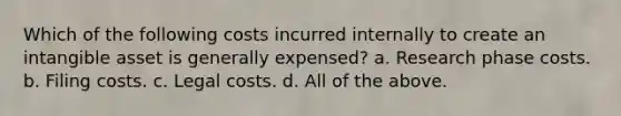 Which of the following costs incurred internally to create an intangible asset is generally expensed? a. Research phase costs. b. Filing costs. c. Legal costs. d. All of the above.