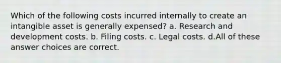 Which of the following costs incurred internally to create an intangible asset is generally expensed? a. Research and development costs. b. Filing costs. c. Legal costs. d.All of these answer choices are correct.