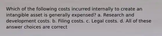 Which of the following costs incurred internally to create an intangible asset is generally expensed? a. Research and development costs. b. Filing costs. c. Legal costs. d. All of these answer choices are correct