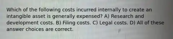 Which of the following costs incurred internally to create an intangible asset is generally expensed? A) Research and development costs. B) Filing costs. C) Legal costs. D) All of these answer choices are correct.