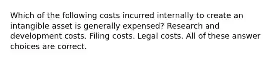 Which of the following costs incurred internally to create an intangible asset is generally expensed? Research and development costs. Filing costs. Legal costs. All of these answer choices are correct.