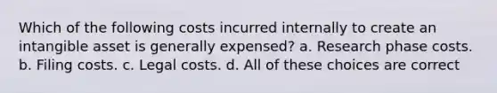 Which of the following costs incurred internally to create an intangible asset is generally expensed? a. Research phase costs. b. Filing costs. c. Legal costs. d. All of these choices are correct