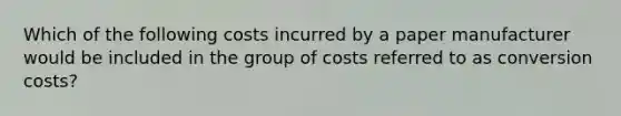 Which of the following costs incurred by a paper manufacturer would be included in the group of costs referred to as conversion costs?