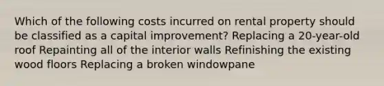 Which of the following costs incurred on rental property should be classified as a capital improvement? Replacing a 20-year-old roof Repainting all of the interior walls Refinishing the existing wood floors Replacing a broken windowpane