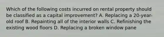 Which of the following costs incurred on rental property should be classified as a capital improvement? A. Replacing a 20-year-old roof B. Repainting all of the interior walls C. Refinishing the existing wood floors D. Replacing a broken window pane