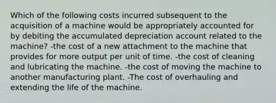 Which of the following costs incurred subsequent to the acquisition of a machine would be appropriately accounted for by debiting the accumulated depreciation account related to the machine? -the cost of a new attachment to the machine that provides for more output per unit of time. -the cost of cleaning and lubricating the machine. -the cost of moving the machine to another manufacturing plant. -The cost of overhauling and extending the life of the machine.