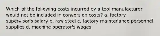 Which of the following costs incurred by a tool manufacturer would not be included in conversion costs? a. factory supervisor's salary b. raw steel c. factory maintenance personnel supplies d. machine operator's wages