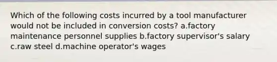 Which of the following costs incurred by a tool manufacturer would not be included in conversion costs? a.factory maintenance personnel supplies b.factory supervisor's salary c.raw steel d.machine operator's wages