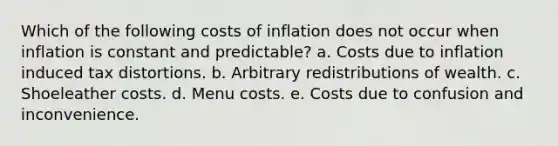 Which of the following costs of inflation does not occur when inflation is constant and predictable? a. Costs due to inflation induced tax distortions. b. Arbitrary redistributions of wealth. c. Shoeleather costs. d. Menu costs. e. Costs due to confusion and inconvenience.