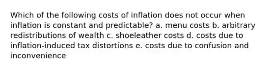 Which of the following costs of inflation does not occur when inflation is constant and predictable? a. menu costs b. arbitrary redistributions of wealth c. shoeleather costs d. costs due to inflation-induced tax distortions e. costs due to confusion and inconvenience