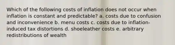 Which of the following costs of inflation does not occur when inflation is constant and predictable? a. costs due to confusion and inconvenience b. menu costs c. costs due to inflation-induced tax distortions d. shoeleather costs e. arbitrary redistributions of wealth