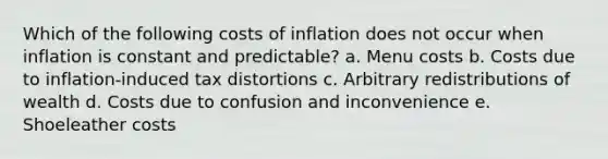 Which of the following costs of inflation does not occur when inflation is constant and predictable? a. Menu costs b. Costs due to inflation-induced tax distortions c. Arbitrary redistributions of wealth d. Costs due to confusion and inconvenience e. Shoeleather costs