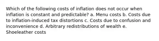 Which of the following costs of inflation does not occur when inflation is constant and predictable? a. Menu costs b. Costs due to inflation-induced tax distortions c. Costs due to confusion and inconvenience d. Arbitrary redistributions of wealth e. Shoeleather costs