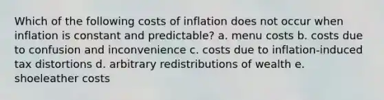 Which of the following costs of inflation does not occur when inflation is constant and predictable? a. menu costs b. costs due to confusion and inconvenience c. costs due to inflation-induced tax distortions d. arbitrary redistributions of wealth e. shoeleather costs