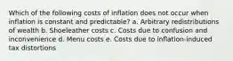 Which of the following costs of inflation does not occur when inflation is constant and predictable? a. Arbitrary redistributions of wealth b. Shoeleather costs c. Costs due to confusion and inconvenience d. Menu costs e. Costs due to inflation-induced tax distortions