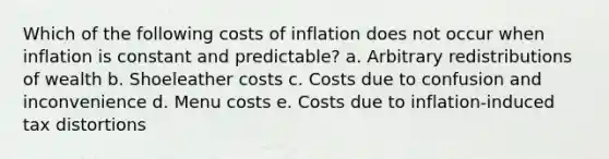 Which of the following costs of inflation does not occur when inflation is constant and predictable? a. Arbitrary redistributions of wealth b. Shoeleather costs c. Costs due to confusion and inconvenience d. Menu costs e. Costs due to inflation-induced tax distortions