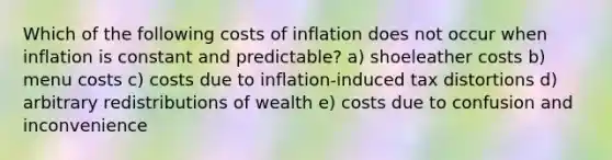 Which of the following costs of inflation does not occur when inflation is constant and predictable? a) shoeleather costs b) menu costs c) costs due to inflation-induced tax distortions d) arbitrary redistributions of wealth e) costs due to confusion and inconvenience