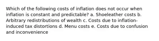 Which of the following costs of inflation does not occur when inflation is constant and predictable? a. Shoeleather costs b. Arbitrary redistributions of wealth c. Costs due to inflation-induced tax distortions d. Menu costs e. Costs due to confusion and inconvenience