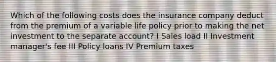 Which of the following costs does the insurance company deduct from the premium of a variable life policy prior to making the net investment to the separate account? I Sales load II Investment manager's fee III Policy loans IV Premium taxes