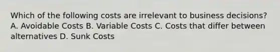 Which of the following costs are irrelevant to business decisions? A. Avoidable Costs B. Variable Costs C. Costs that differ between alternatives D. Sunk Costs