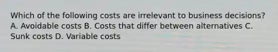 Which of the following costs are irrelevant to business​ decisions? A. Avoidable costs B. Costs that differ between alternatives C. Sunk costs D. Variable costs