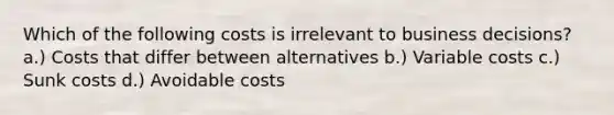 Which of the following costs is irrelevant to business decisions? a.) Costs that differ between alternatives b.) Variable costs c.) Sunk costs d.) Avoidable costs