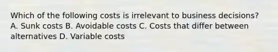 Which of the following costs is irrelevant to business​ decisions? A. Sunk costs B. Avoidable costs C. Costs that differ between alternatives D. Variable costs